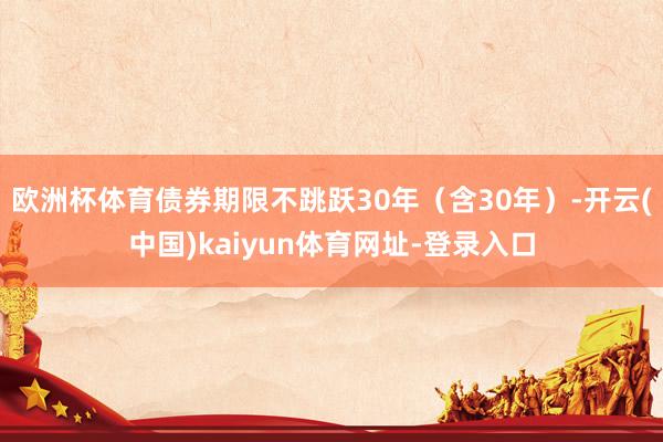 欧洲杯体育债券期限不跳跃30年(含30年)-开云(中国)kaiyun体育网址-登录入口