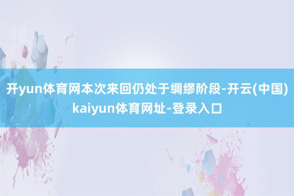 开yun体育网本次来回仍处于绸缪阶段-开云(中国)kaiyun体育网址-登录入口