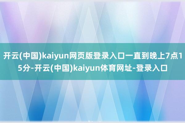开云(中国)kaiyun网页版登录入口一直到晚上7点15分-开云(中国)kaiyun体育网址-登录入口