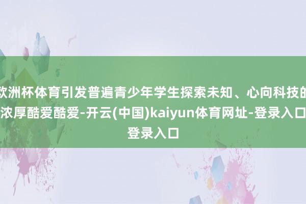 欧洲杯体育引发普遍青少年学生探索未知、心向科技的浓厚酷爱酷爱-开云(中国)kaiyun体育网址-登录入口