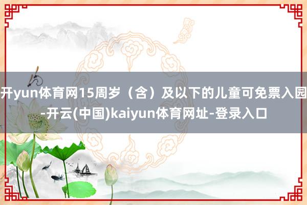 开yun体育网15周岁（含）及以下的儿童可免票入园-开云(中国)kaiyun体育网址-登录入口