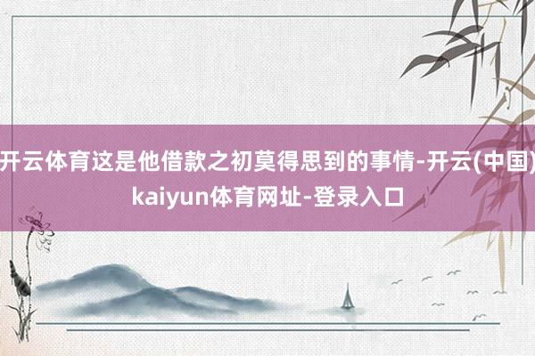 开云体育这是他借款之初莫得思到的事情-开云(中国)kaiyun体育网址-登录入口