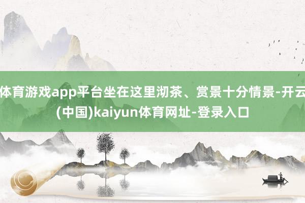 体育游戏app平台坐在这里沏茶、赏景十分情景-开云(中国)kaiyun体育网址-登录入口