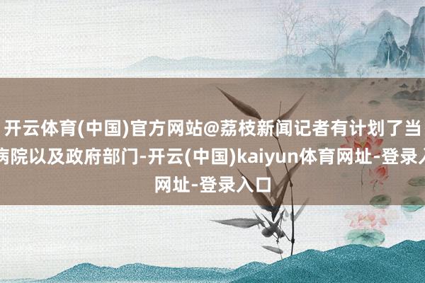 开云体育(中国)官方网站@荔枝新闻记者有计划了当地病院以及政府部门-开云(中国)kaiyun体育网址-登录入口