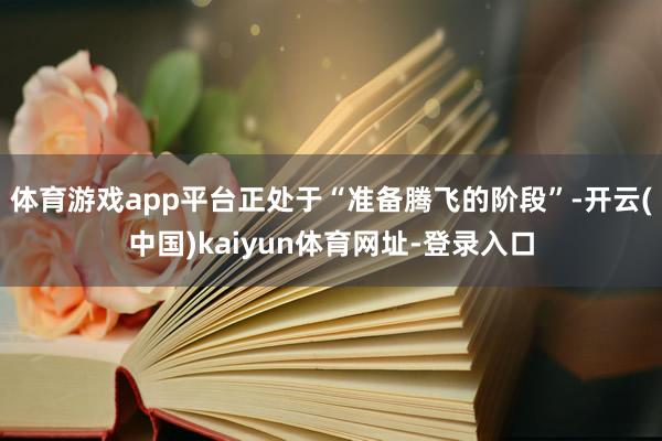 体育游戏app平台正处于“准备腾飞的阶段”-开云(中国)kaiyun体育网址-登录入口