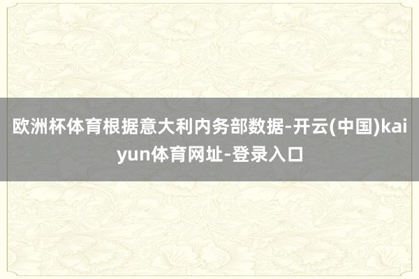 欧洲杯体育根据意大利内务部数据-开云(中国)kaiyun体育网址-登录入口