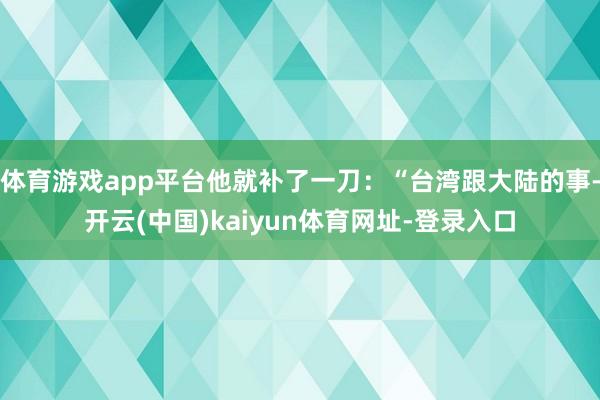 体育游戏app平台他就补了一刀：“台湾跟大陆的事-开云(中国)kaiyun体育网址-登录入口