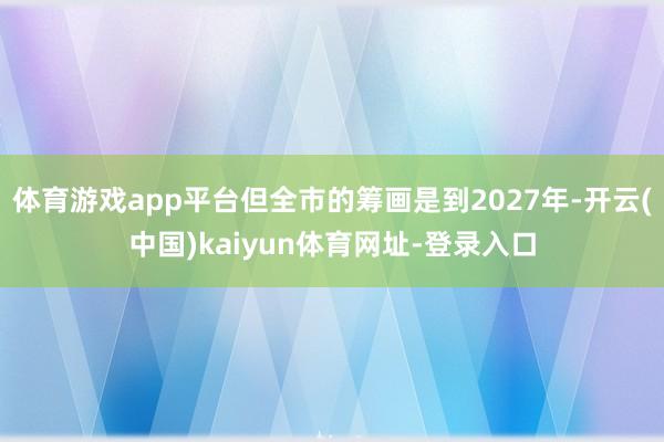 体育游戏app平台但全市的筹画是到2027年-开云(中国)kaiyun体育网址-登录入口