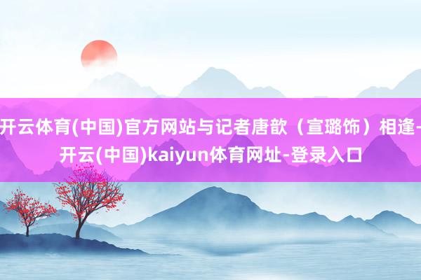 开云体育(中国)官方网站与记者唐歆（宣璐饰）相逢-开云(中国)kaiyun体育网址-登录入口