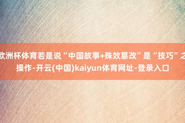 欧洲杯体育若是说“中国故事+殊效篡改”是“技巧”之操作-开云(中国)kaiyun体育网址-登录入口