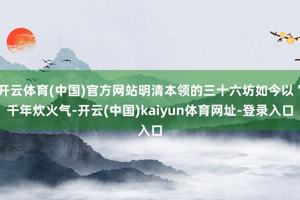开云体育(中国)官方网站明清本领的三十六坊如今以“千年炊火气-开云(中国)kaiyun体育网址-登录入口