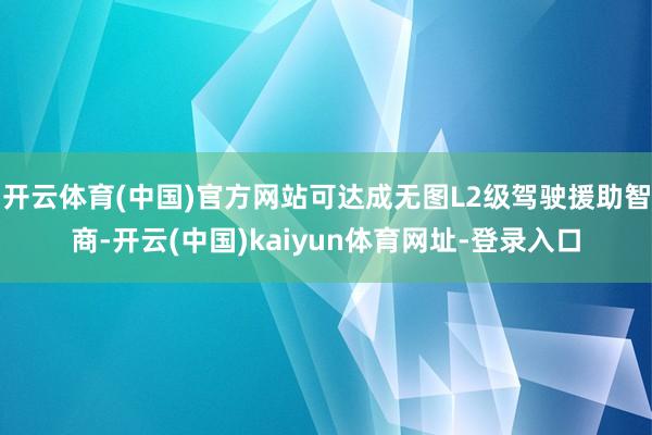 开云体育(中国)官方网站可达成无图L2级驾驶援助智商-开云(中国)kaiyun体育网址-登录入口