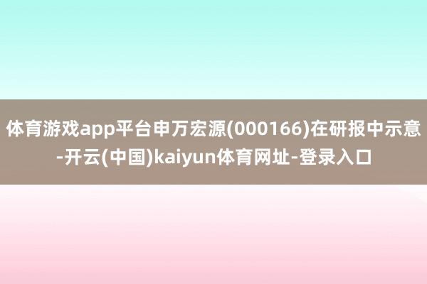 体育游戏app平台申万宏源(000166)在研报中示意-开云(中国)kaiyun体育网址-登录入口
