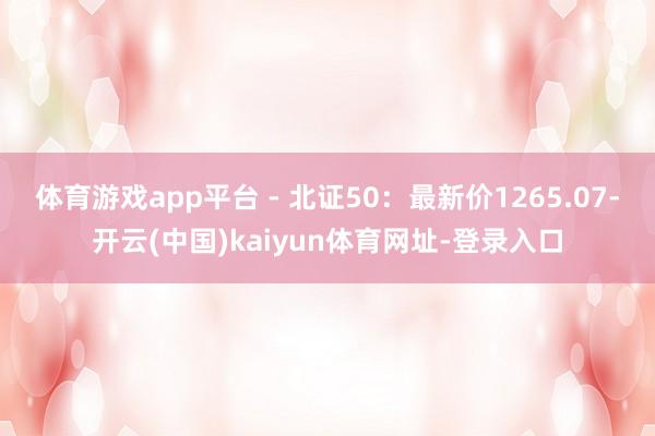 体育游戏app平台 - 北证50：最新价1265.07-开云(中国)kaiyun体育网址-登录入口