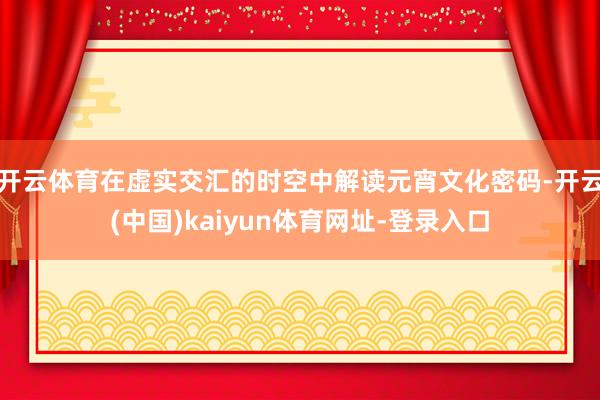 开云体育在虚实交汇的时空中解读元宵文化密码-开云(中国)kaiyun体育网址-登录入口