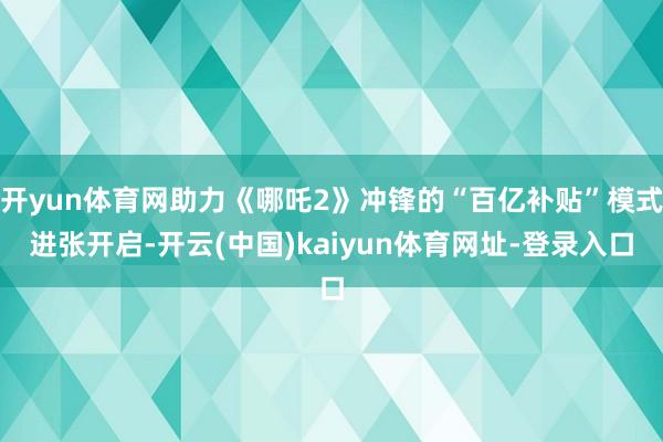 开yun体育网助力《哪吒2》冲锋的“百亿补贴”模式进张开启-开云(中国)kaiyun体育网址-登录入口