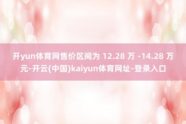 开yun体育网售价区间为 12.28 万 -14.28 万元-开云(中国)kaiyun体育网址-登录入口