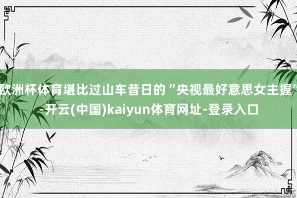 欧洲杯体育堪比过山车昔日的“央视最好意思女主握”-开云(中国)kaiyun体育网址-登录入口