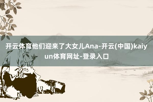 开云体育他们迎来了大女儿Ana-开云(中国)kaiyun体育网址-登录入口