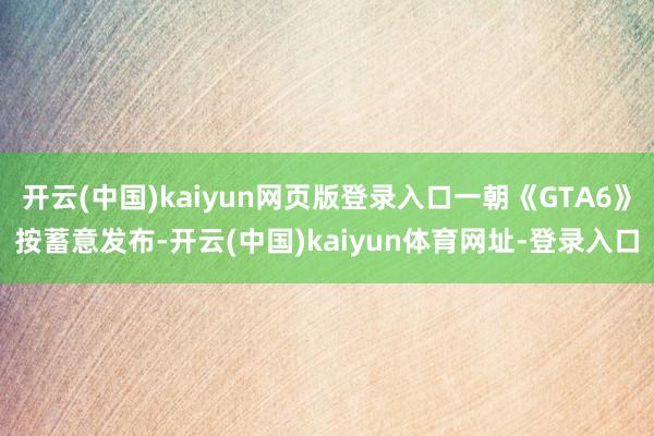 开云(中国)kaiyun网页版登录入口一朝《GTA6》按蓄意发布-开云(中国)kaiyun体育网址-登录入口