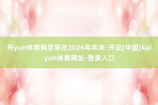 开yun体育网至早在2026年年末-开云(中国)kaiyun体育网址-登录入口