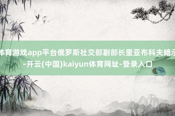 体育游戏app平台俄罗斯社交部副部长里亚布科夫暗示-开云(中国)kaiyun体育网址-登录入口