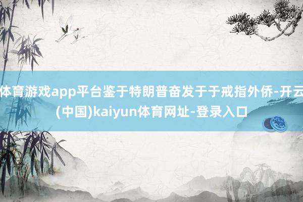 体育游戏app平台鉴于特朗普奋发于于戒指外侨-开云(中国)kaiyun体育网址-登录入口