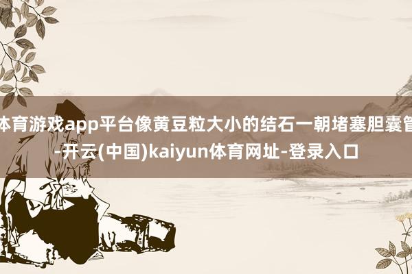 体育游戏app平台像黄豆粒大小的结石一朝堵塞胆囊管-开云(中国)kaiyun体育网址-登录入口