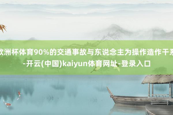 欧洲杯体育90%的交通事故与东说念主为操作造作干系-开云(中国)kaiyun体育网址-登录入口