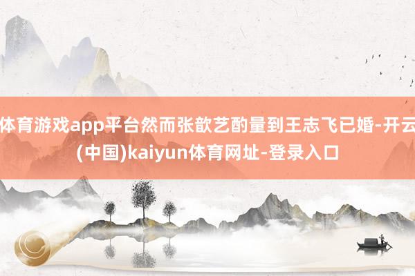 体育游戏app平台然而张歆艺酌量到王志飞已婚-开云(中国)kaiyun体育网址-登录入口