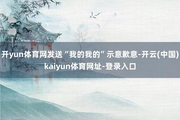 开yun体育网发送“我的我的”示意歉意-开云(中国)kaiyun体育网址-登录入口
