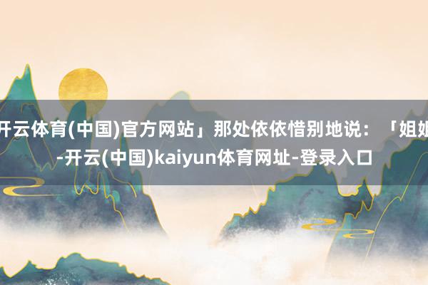开云体育(中国)官方网站」那处依依惜别地说：「姐姐-开云(中国)kaiyun体育网址-登录入口