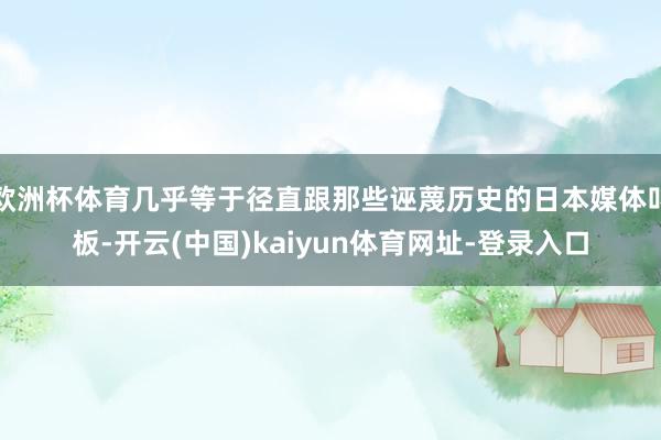 欧洲杯体育几乎等于径直跟那些诬蔑历史的日本媒体叫板-开云(中国)kaiyun体育网址-登录入口