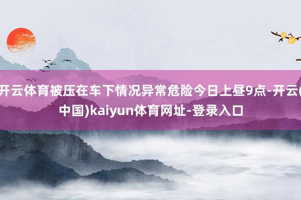 开云体育被压在车下情况异常危险今日上昼9点-开云(中国)kaiyun体育网址-登录入口