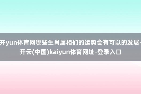 开yun体育网哪些生肖属相们的运势会有可以的发展-开云(中国)kaiyun体育网址-登录入口
