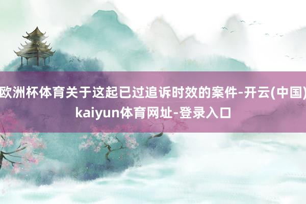 欧洲杯体育关于这起已过追诉时效的案件-开云(中国)kaiyun体育网址-登录入口