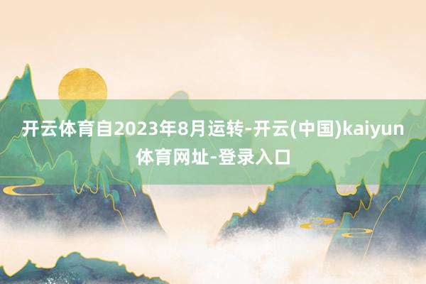 开云体育自2023年8月运转-开云(中国)kaiyun体育网址-登录入口