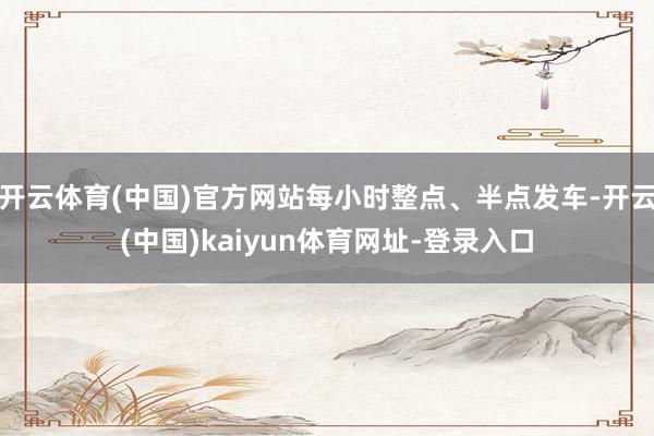 开云体育(中国)官方网站每小时整点、半点发车-开云(中国)kaiyun体育网址-登录入口