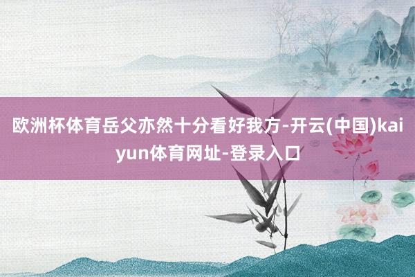欧洲杯体育岳父亦然十分看好我方-开云(中国)kaiyun体育网址-登录入口