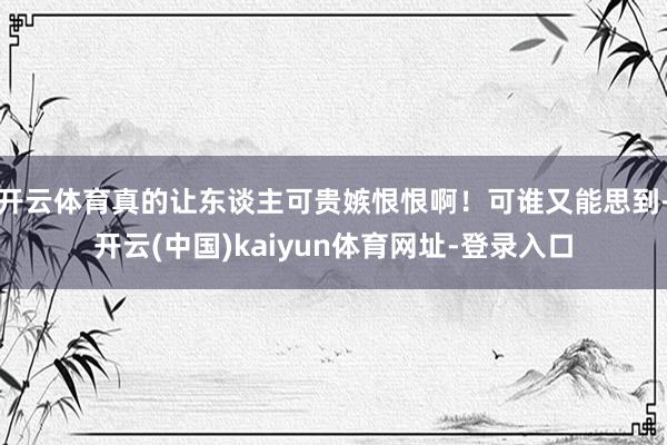 开云体育真的让东谈主可贵嫉恨恨啊！可谁又能思到-开云(中国)kaiyun体育网址-登录入口