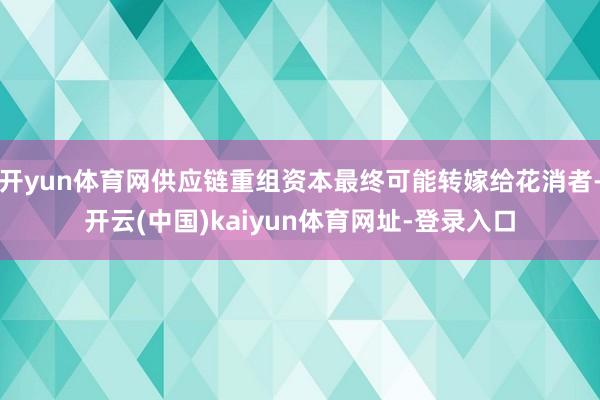 开yun体育网供应链重组资本最终可能转嫁给花消者-开云(中国)kaiyun体育网址-登录入口
