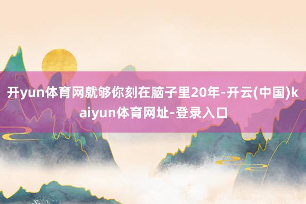 开yun体育网就够你刻在脑子里20年-开云(中国)kaiyun体育网址-登录入口