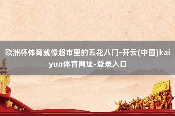 欧洲杯体育就像超市里的五花八门-开云(中国)kaiyun体育网址-登录入口