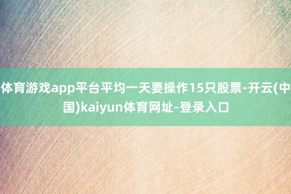 体育游戏app平台平均一天要操作15只股票-开云(中国)kaiyun体育网址-登录入口