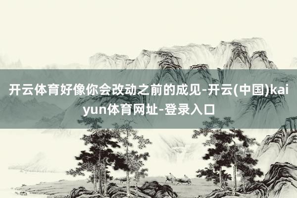 开云体育好像你会改动之前的成见-开云(中国)kaiyun体育网址-登录入口