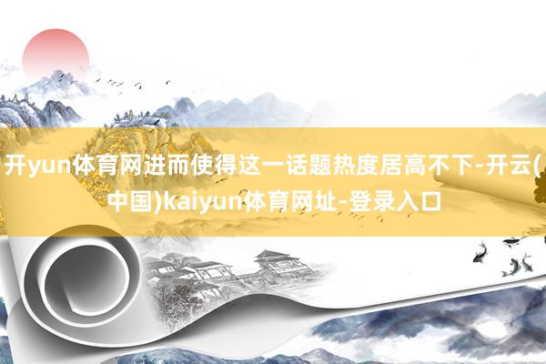 开yun体育网进而使得这一话题热度居高不下-开云(中国)kaiyun体育网址-登录入口