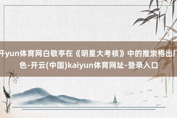 开yun体育网白敬亭在《明星大考核》中的推崇格出门色-开云(中国)kaiyun体育网址-登录入口