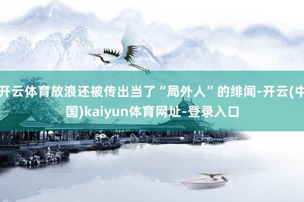 开云体育放浪还被传出当了“局外人”的绯闻-开云(中国)kaiyun体育网址-登录入口