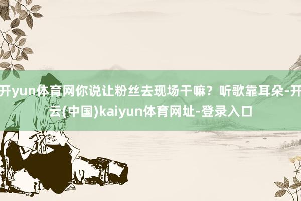 开yun体育网你说让粉丝去现场干嘛？听歌靠耳朵-开云(中国)kaiyun体育网址-登录入口