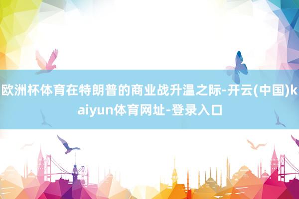 欧洲杯体育在特朗普的商业战升温之际-开云(中国)kaiyun体育网址-登录入口